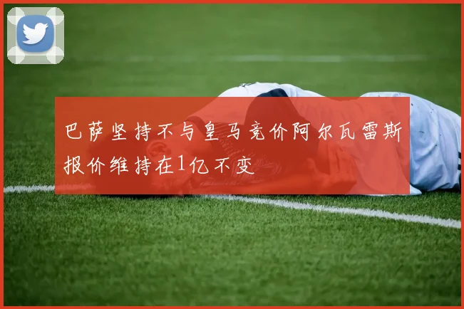 巴萨坚持不与皇马竞价阿尔瓦雷斯报价维持在1亿不变