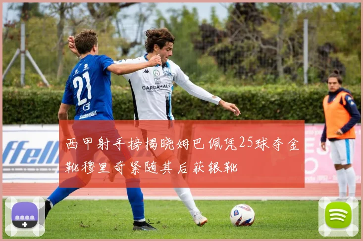 西甲射手榜揭晓姆巴佩凭25球夺金靴穆里奇紧随其后获银靴