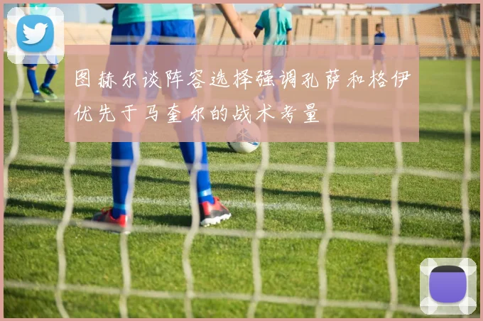图赫尔谈阵容选择强调孔萨和格伊优先于马奎尔的战术考量