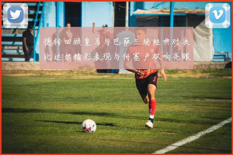 德转回顾皇马与巴萨三场经典对决比达尔精彩表现与何塞卢双响亮眼
