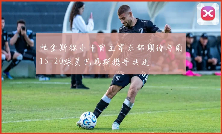 帕金斯称小卡曾主宰东部期待与前15-20球员巴恩斯携手共进
