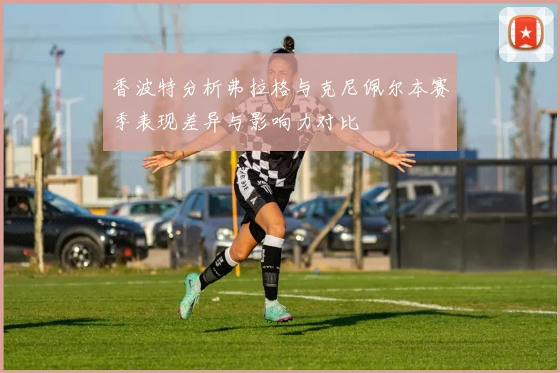 香波特分析弗拉格与克尼佩尔本赛季表现差异与影响力对比