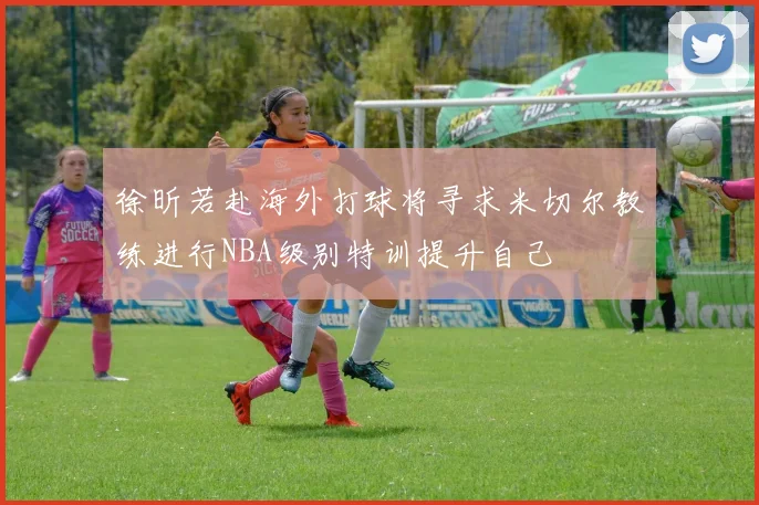 徐昕若赴海外打球将寻求米切尔教练进行NBA级别特训提升自己