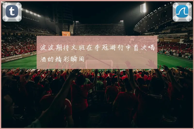 波波期待文班在夺冠游行中首次喝酒的精彩瞬间