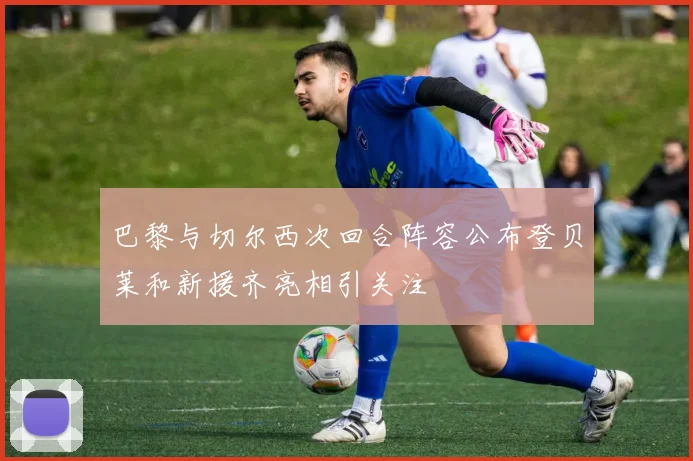 巴黎与切尔西次回合阵容公布登贝莱和新援齐亮相引关注