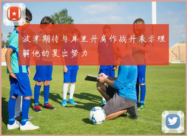 波津期待与库里并肩作战并表示理解他的复出努力