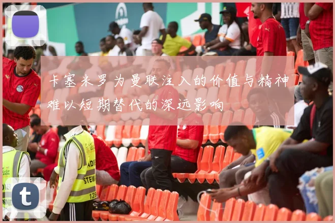 卡塞米罗为曼联注入的价值与精神难以短期替代的深远影响