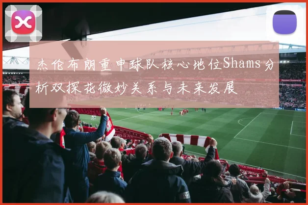 杰伦布朗重申球队核心地位Shams分析双探花微妙关系与未来发展