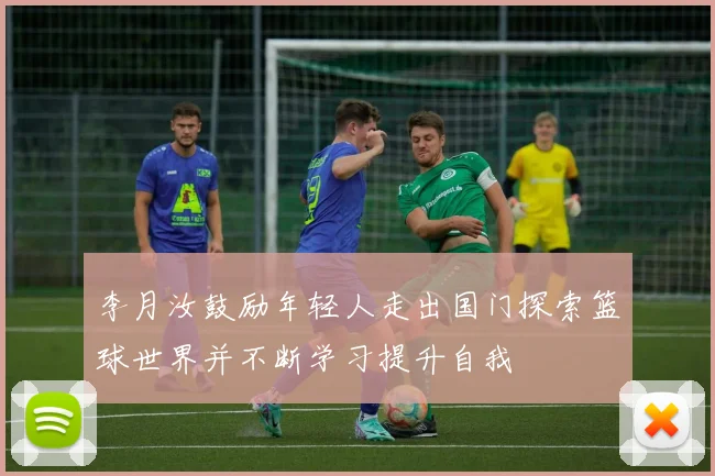 李月汝鼓励年轻人走出国门探索篮球世界并不断学习提升自我