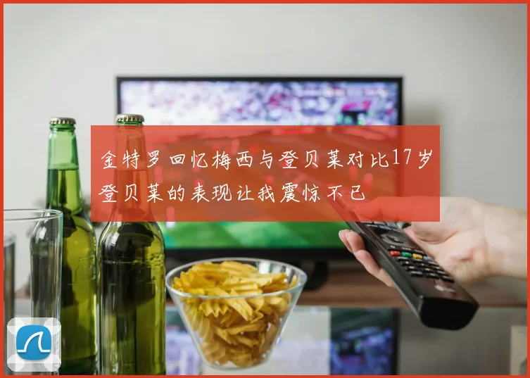 金特罗回忆梅西与登贝莱对比17岁登贝莱的表现让我震惊不已