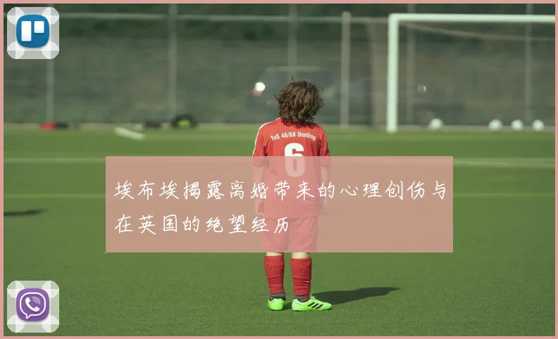 埃布埃揭露离婚带来的心理创伤与在英国的绝望经历
